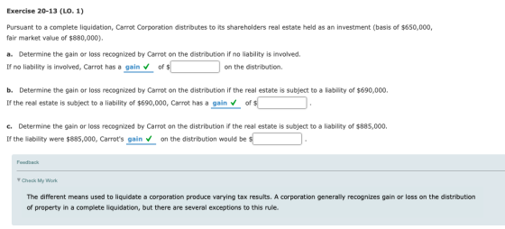 Exercise 20-13 (LO. 1) Pursuant to a complete liquidation, Carrot Corporation distributes to its shareholders real estate held as an investment (basis of $650,000, fair market value of $880,000) a. Determine the gain or loss recognized by Carrot on the distribution if no liability is involved. If no liability is involved, Carrot has a gain of $ on the distribution b. Determine the gain or loss recognized by Carrot on the distribution if the real estate is subject to a liability of $690,000. If the real estate is subject to a liability of $690,000, Carrot has a gain Vof c. Determine the gain or loss recognized by Carrot on the distribution if the real estate is subject to a liability of $885,000. If the liability were $885,000, Carrots gain on the distribution would be Feedback Check My Work The different means used to liquidate a corporation produce varying tax results. A corporation generally recognizes gain or loss on the distribution of property in a complete liquidation, but there are several exceptions to this rule