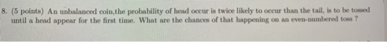 8. (5 points) An unbalanced coin, the probability of head occur is twice likely to occur than the tail, is to be tossed until