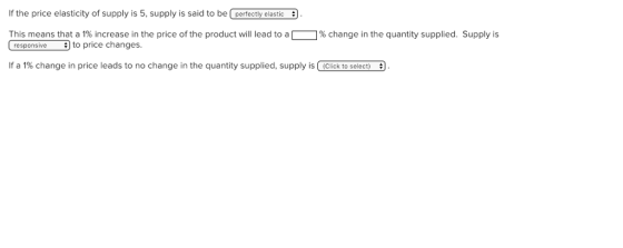 If the price elasticity of supply is 5, supply is said to be perfectly elastic This means that a 1% increase in the price of the product will lead to a % change in the quantity supplied. Supply is Cresponsiveto price changes. If a 1% change in price leads to no change in the quantity supplied, supply is/ (Click to select)