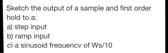 Sketch the output of a sample and first order hold to a: a) step input b) ramp input c) a sinusoid freauencv of Ws/10