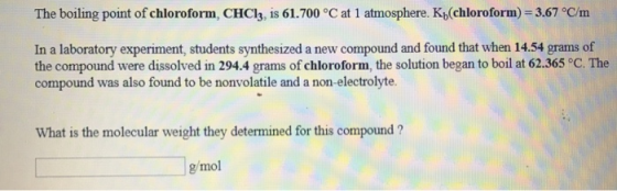 The boiling point of chloroform, CHCl3, is 61.700 °C at 1 atmosphere. Kb(chloroform)-3.67 °C/m In a laboratory experiment, students synthesized a new compound and found that when 14.54 grams of the compound were dissolved in 294.4 grams of chloroform, the solution began to boil at 62.365 °C. The compound was also found to be nonvolatile and a non-electrolyte. What is the molecular weight they determined for this compound ? g/mol