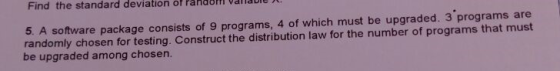 Find the standard deviation of Pandoi vallabie 5. A software package consists of 9 programs, 4 of which must be upgraded. 3 programs are randomly chosen for testing. Construct the distribution law for the number of programs that must be upgraded among chosen.