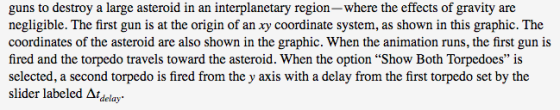 guns to destroy a large asteroid in an interplanetary region-where the effects of gravity are negligible. The first gun is at the origin of an xy coordinate system, as shown in this graphic. The coordinates of the asteroid are also shown in the graphic. When the animation runs, the first gun is fired and the torpedo travels toward the asteroid. When the option Show Both Torpedoes is selected, a second torpedo is fired from the y axis with a delay from the first torpedo set by the slider labeled Δ1delay.