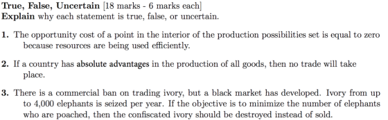 True, False, Uncertain [18 marks - 6 marks each] Explain why each statement is true, false, or uncertain. 1. The opportunity cost of a point in the interior of the production possibilities set is equal to zero 2. If a country has absolute advantages in the production of all goods, then no trade will take 3. There is a commercial ban on trading ivory, but a black market has developed. Ivory from up because resources are being used efficiently. place. to 4,000 elephants is seized per year. If the objective is to minimize the number of elephants who are poached, then the confiscated ivory should be destroyed instead of sold.