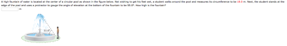 A high fountain of water is located at the center of a circular paol as shown in the figure below. Not wishing to get his feet wet, a student walks around the paol and measures its circumference to be 18.0 m. Next, the student stands at the edge of the pool and uses a protractor to gauge the angle of elevation at the bottom of the fountain to be 55.0. How high is the fountain? 55.0