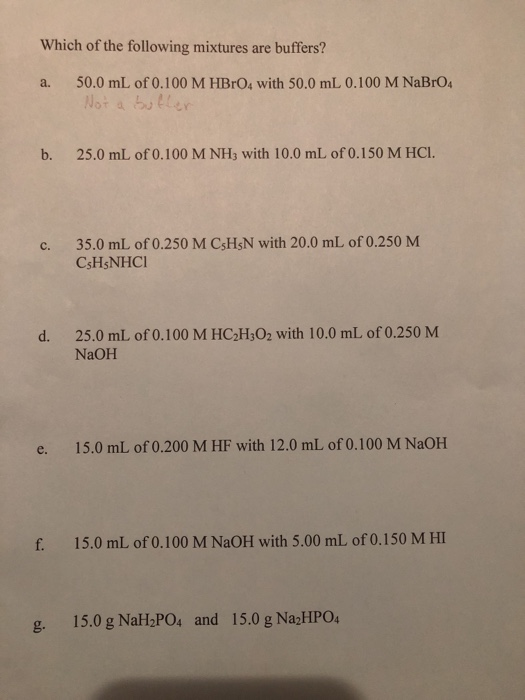 Which of the following mixtures are buffers? a. 50.0 mL of 0.100 M HBrO4 with 50.0 mL 0.100 M NaBrO Not a boller b. 25.0 mL of 0.100 M NH3 with 10.0 mL of 0.150 M HCI. 35.0 mL of0.250 M CsHsN with 20.0 mL of 0.250 M CsHsNHC c. 25.0 mL of 0.100 M HC2H3O2 with 10.0 mL of 0.250 M NaOH d. e. 15.0 mL of 0.200 M HF with 12.0 mL of 0.100 M NaOH f. 15.0 mL of 0.100 M NaOH with 5.00 mL of 0.150 M HI g. 15.0 g NaH POs and 15.0 g Na2HPO