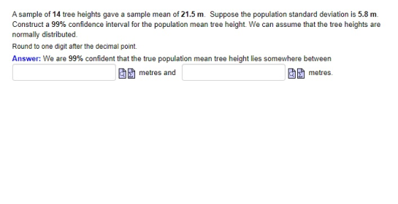 A sample of 14 tree heights gave a sample mean of 21.5 m. Suppose the population standard deviation is 5.8 m. Construct a 99%