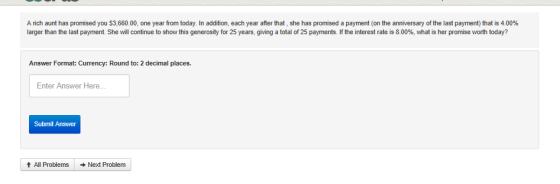A nch aunt has promised you $3.660.00, one year from today. In addition, each year after that she has promised a payment on the anniversary of the last payment that is 400% larger than the last payment. She wil continue to show this generosity for 25 years, g ing a total of 25 payments if the interest rate is 8 00%, what s her prom se worth totaf? Answer Format: Currency: Round to: 2 decimal places. Enter Answer Here.. Submit Answer t All Problems Next Problem