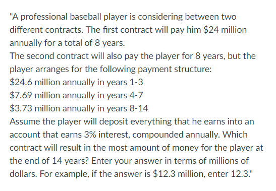 A professional baseball player is considering between two different contracts. The first contract will pay him $24 million annually for a total of 8 years. The second contract will also pay the player for 8 years, but the player arranges for the following payment structure: $24.6 million annually in years 1-3 $7.69 million annually in years 4-7 $3.73 million annually in years 8-14 Assume the player will deposit everything that he earns into an account that earns 3% interest, compounded annually. Which contract will result in the most amount of money for the player at the end of 14 years? Enter your answer in terms of millions of dollars. For example, if the answer is $12.3 million, enter 12.3.