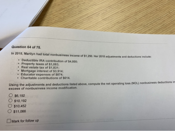 Question 64 of 75. In 2018, Marilyn had total nonbusiness income of $1.250. Her 2018 adjustments and deductions include: • De