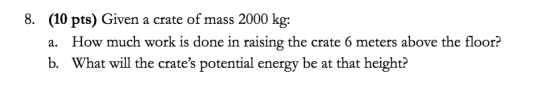 8. (10 pts) Given a crate of mass 2000 kg: How much work is done in raising the crate 6 meters above the floor? а. What will