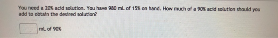 You need a 20% acid solution. You have 980 mL of 15% on hand. How much of a 90% acid solution should you add to obtain the de