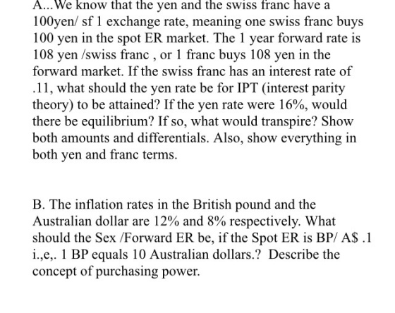 A... We know that the yen and the Swiss franc have a 100 yen/ sf l exchange rate, meaning one swiss franc buys 100 yen in the spot ER market. The 1 year forward rate is 108 en /swiss franc, or 1 franc buys 108 yen in the forward market. If the swiss franc has an interest rate of .11, what should the yen rate be for IPT (interest parity theory) to be attained? Ifthe yen rate were 16%, would there be equilibrium? If so, what would transpire? Show both amounts and differentials. Also, show everything in yen and franc terms. oth B. The inflation rates in the British pound and the Australian dollar are 12% and 8% respectively. What should the Sex /Forward ER be, if the Spot ER is BP/ A$.1 i.,e,. 1 BP equals 10 Australian dollars. Describe the concept of purchasing power.