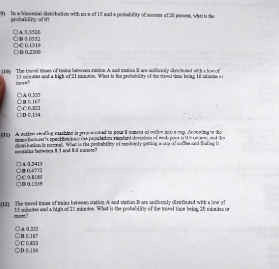 In a binomial distribution with an n of 15 and a probability of success of 20 percent, what is the probability of 0? 9) OA 0.3520 OB 0.0352 ОС 0.1319 OD 02309 The travel times of trains between station A and station B are uniformly distributed with a low of 15 minutes and a high of 21 minutes. What is the probability of the travel time being 16 minutes or more? (10) OA 0.333 OB 0.167 ОС 0.833 OD 0.154 A coffee vending machine is programmed to pour 8 ounces of coffee into a cup. According to the manufacturers specifications the population standard deviation of each pour is 0.3 ounces, and the distribution is normal. What is the probability of randomly getting a cup of coffee and finding it contains between 8.3 and 8.6 ounces? (11) OA 0.3413 OB 0.4772 С 0.81 85 OD 0.1359 (12) The travel times of trains between station A and station B are uniformly distributed with a low of 15 minutes and a high of 21 minutes. What is the probability of the travel time being 20 minutes or more? OA 0333 OB 0.167 ОС 0.833 OD 0.154
