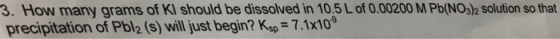 3. How many grams of Kl should be dissolved in 10,5Lof 0.00200 MPb(NO32 solution so that precipitation of Pbl2(s) will just begin? Ksp 7.1x10