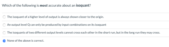 Which of the following is most accurate about an isoquant? The isoquant of a higher level of output is always shown closer to
