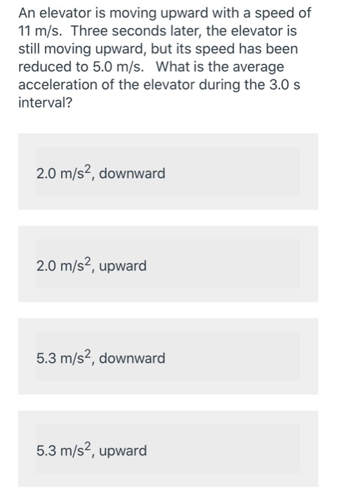 An elevator is moving upward with a speed of 11 m/s. Three seconds later, the elevator is still moving upward, but its speed