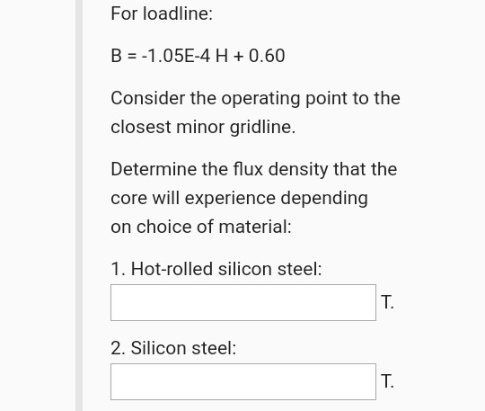For loadline: B = -1.05E-4 H + 0.60 Consider the operating point to the closest minor gridline. Determine the flux density th