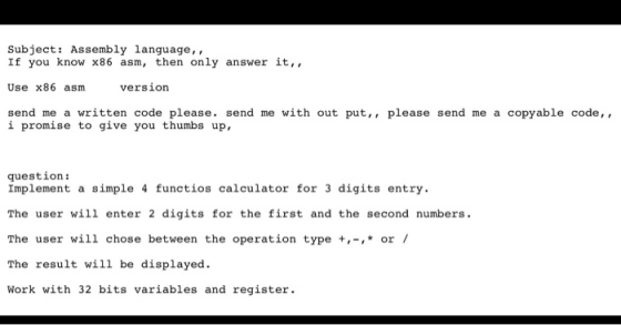 Subject: Assembly language If you know x86 asm then only answer it Use x86 asm version send me a written code please send me with out put please send me a copyable code i promise to give you thumbs up, question: Implement a simple 4 functios calculator for 3 digits entry. The user will enter 2 digits for the first and the second numbers. The user will chose between the operation type or The result will be displayed. Work with 32 bits variables and register.