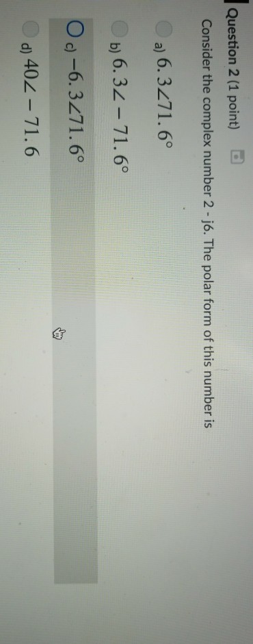 Question 2 (1 point) Consider the complex number 2 -j6. The polar form of this number is a) 6.3271.6° b) 6.32-71.6° O d) -6.3271.6° d) 402-71.6