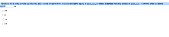 Revenues for a company are $1,000,000, total assets are $500,000, total shareholders equity is $100,000, and total expenses including taxes are $950,000. The firms after-tax profit rgin is O 20 05 010 50