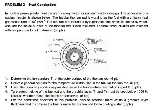 PROBLEM 2 Heat Conduction In nuclear power plants, heat transfer is a key factor for nuclear reactors design. The schematic of a nuclear reactor is shown below. The tubular thorium rod is working as the fuel with a uniform heat generation rate of 108 W/m3. The fuel rod is surrounded by a graphite shell which is cooled by water Assume the inside surface of the thorium rod is well insulated. Thermal conductivities are invariant with temperature for all materials. (30 pts) Coolant 1-8mm 600 K Graphite 3-14 mm T1 Thorium (d) kt-57 Wm K T2 1. 2. 3. 4. Determine the temperature T2 at the outer surface of the thorium rod. (6 pts) Derive a general solution for the temperature distribution in the tubular thorium rod. (6 pts) Using the boundary conditions provided, solve the temperature distribution in part 2. (6 pts) To prevent melting of the fuel rod and the graphite layer, T1 and T2 must be kept below 1000 K Discuss whether these conditions are achieved. (6 pts) 5. For the conditions specified in this problem, discuss whether there exists a graphite layer thickness that maximizes the heat transfer for the fuel rod to the cooling water. (6 pts)