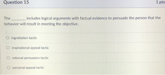 Question 15 1 pts The includes logical arguments with factual evidence to persuade the person that the behavior will result in meeting the objective. O ingratiation tactic O inspirational appeal tactic O rational persuasion tactic O personal appeal tactic