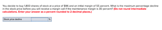 You decide to buy 1,800 shares of stock at a price of $96 and an initial margin of 55 percent. What is the maximum percentage decline in the stock price before you will receive a margin call if the maintenance margin is 30 percent? (Do not round intermediate calculations. Enter your answer as a percent rounded to 2 decimal places.) Stock price decline 5111 55H