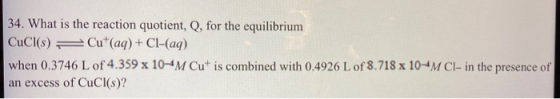 34. What is the reaction quotient, Q, for the equilibrium CuCl(s) = Cut(aq) + Cl-(aq) when 0.3746 L of 4.359 x 10-4M Cut is c
