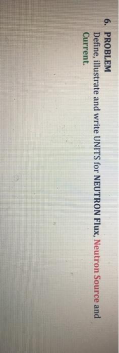 6. PROBLEM Define, illustrate and write UNITS for NEUTRON Flux, Neutron Source and Current.