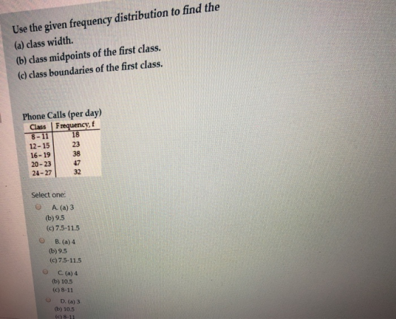 Use the given frequency distribution to find the (a) class width. (b) class midpoints of the first class. (c) class boundaries of the first class. Phone Calls (per day Class | Frequency, 18 12-1523 16-19 20-2347 24-27 32 38 Select one: O A. (a)3 (b) 9,5 (c) 7.5-11.5 B. (a) 4 (b) 9.5 (c) 7.5-11.5 C.(a) 4 (b) 10.5 (c) 8-11 O D. (a) 3 (b) 10.5 (c) 8-11