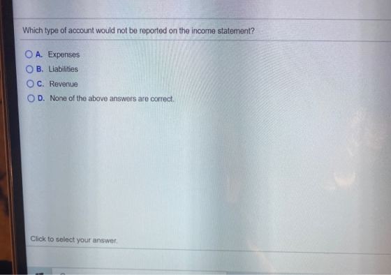 Which type of account would not be reported on the income statement? O A. Expenses O B. Liabilities OC. Revenue OD. None of t