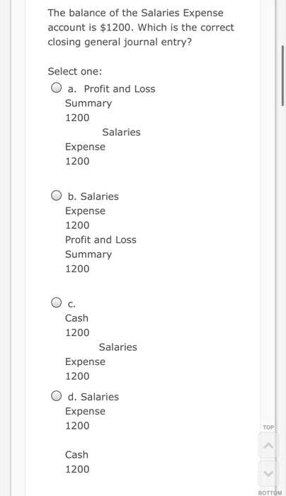 The balance of the Salaries Expense account is $1200. Which is the correct closing general journal entry? Select one: O a. Pr