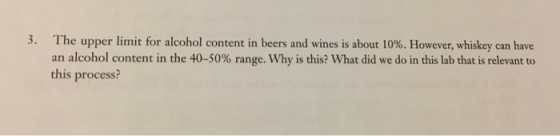 3· The upper limit for alcohol content in beers and wines is about 10%. However, whiskey can have an alcohol content in the 40-50% range. Why is this? what did we do in this lab that is relevant to this process?