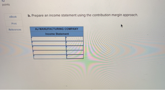 points b. Prepare an income statement using the contribution margin approach. eBook Print AJ MANUFACTURING COMPANY References