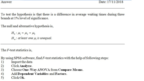 Answer Date: 17/11/2018 To test the hypothesis is that there is a difference in average waiting times during three brands at 1% level of significance. The null and alternative hypothesis is, Ha: at least one μ¡is unequal The F-test statistics is, By using SPSS software, find F-test statistics with the help of following steps: 1) Import the data 2) Click Analyze. 3) Choose One-Way ANOVA from Compare Means 4)Add Dependent Vaiiables and Factors 5) Click Ok.