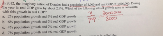 2012, the imaginary nation of Dorados had a population of 8,000 and real GDP of 3,000,000. During year its real GDP grew by with this growth in real GDP? a. 2% population growth and 6% real GDP growth b, 690 population growth and 2% real GDP growth C. 4% population growth and 7% real GDP growth d, 7% population growth and 4% real GDP growth about 2.9%. Whichofthe following sets of growth rates is consistent 3.300000 op