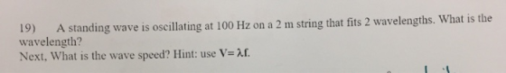 19) A standing wave is oscillating at 100 Hz on a 2 m string that fits 2 wavelengths. What is the wavelength? Next, What is t
