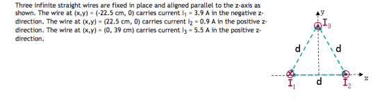 Three infinite straight wires are fixed in place and aligned parallel to the z-axis as shown. The wire at (x,y) (-22.5 cm, 0) carries current l1 3.9 A in the negative z direction. The wire at (x,y) (22.5 cm, 0) carries current l2 0.9 A in the positive z direction. The wire at (x,y) (0, 39 cm) carries current l3- 5.5 A in the positive z direction AY IN