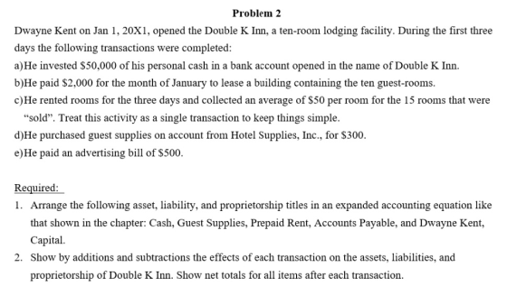 Problem 2 Dwayne Kent on Jan 1, 20X1, opened the Double K Inn, a ten-room lodging facility. During the first three days the following transactions were completed a)He invested S50,000 of his personal cash in a bank account opened in the name of Double K Inn. b)He paid S2,000 for the month of January to lease a building containing the ten guest-rooms c)He rented rooms for the three days and collected an average of S50 per room for the 15 rooms that were sold. Treat this activity as a single transaction to keep things simple. d)He purchased guest supplies on account from Hotel Supplies, Inc., for S300. e)He paid an advertising bill of S500. Required Arrange the following asset, liability, and proprietorship titles in an expanded accounting equation like that shown in the chapter: Cash, Guest Supplies, Prepaid Rent, Accounts Payable, and Dwayne Kent, Capital. Show by additions and subtractions the effects of each transaction on the assets, liabilities, and proprietorship of Double K Inn. Show net totals for all items after each transaction 1. 2.