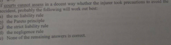 If courts cannot assess in a decent way whether the injurer took precautions to avoid the ccident, probably the following will work out best: a) the no liability rule ) the Pareto principle the strict liability rule d) the negligence rule e) None of the remaining answers is correct.