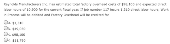 Reynolds Manufacturers Inc. has estimated total factory overhead costs of $98,100 and expected direct labor hours of 10,900 for the current fiscal year. If job number 117 incurs 1,310 direct labor hours, Work in Process will be debited and Factory Overhead will be credited for Oa. $1,310 Ob. $49,050 Oc. $98,100 Od. $11,790
