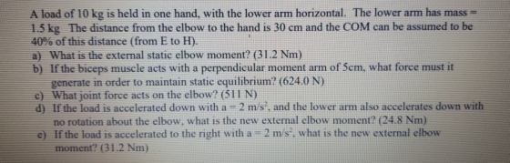A load of 10 kg is held in one hand, with the lower arm horizontal. The lower arm has mass 1.5 kg The distance from the elbow