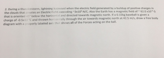 2. During a thunderstorm, lightning is caused when the electric field generated by a buildup of positive charges in the clouds that creates an Electric Field exceeding ~3x106 N/C Also the Earth has a magnetic field of ~ 62.0×104 G that is oriented 45* below the horizontal and directed towards magnetic north. If a 0.15kg baseball is given a charge of-0.5x10 C and thrown horizontally through the air to diagram with a properly labeled axis that shows all of the Forces acting on the ball. and thrown horizontally through the air towards magnetic north at 42.5 m/s, draw a free body