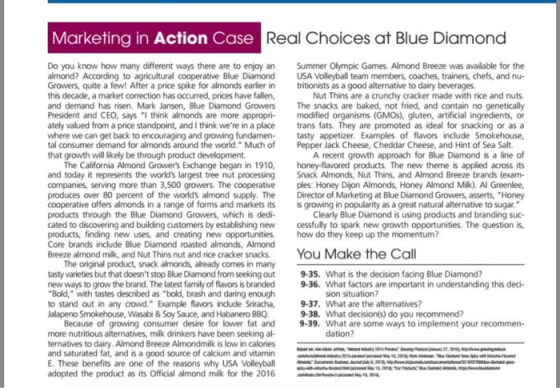 Marketing in Action Case Real Choices at Blue Diamond Do you know how many different ways there are to enjoy an Summer Olympic Games. Almond Breeze was available for the almond? According to agricultural cooperative Blue Diamond USA Volleyball team members, coaches, trainers, chefs, and nu- Growers, quite a few! After a price spike for almonds earlier in tritionists as a good alternative to dairy beverages this decade, a market correction has occurred, prices have fallen, and demand has risen. Mark Jansen, Blue Diamond Growers The snacks are baked, not fried, and contain no genetically President and CEO, says I think almonds are more appropri modified organisms (GMOs), gluten, artificial ingredients, or ately valued from a price standpoint, and I think were in a place fs. They are promoted as ideal for snacking or as a where we can get back to encouraging and growing fundamen- tasty appetizer. Examples of flavors include Smokehouse, tal consumer demand for almonds around the world. Much ofPepper Jack Cheese, Cheddar Cheese, and Hint of Sea Salt that growth will likely be through product development Nut Thins are a crunchy cracker made with rice and nuts. A recent growth approach for Blue Diamond is a line of The California Almond Growers Exchange began in 1910, hoey-flavored products. The new theme is applied across its and today it represents the worlds largest tree nut processing Snack Almonds, Nut Thins, and Almond Breeze brands (exam- companies, serving more than 3,500 growers. The cooperative ples: Honey Dijon Almonds, Honey Almond Milk). Al Greenlee, produces over 80 percent of the worlds almond supply. TheDirector of Marketing at Blue Diamond Growers, asserts, Honey cooperative offers almonds in a range of forms and markets its is growing in popularity as a great natural alternative to sugar products through the Blue Diamond Growers, which is dedi- cated to discovering and building customers by establishing new cessfully to spark new growth opportunities. The question is, products, finding new uses, and creating new opportunities how do they keep up the momentum? Core brands include Blue Diamond roasted almonds, Almond Breeze almond milk, and Nut Thins nut and rice cracker snacks You Make the Call Clearly Blue Diamond is using products and branding suc- The original product, snack almonds, already comes in many tasty varieties but that doesnt stop Blue Diamond from seeking out 9-35. What is the decision facing Blue Diamond? new ways to grow the brand. The latest family of flavors is branded 9-36. What factors are important in understanding this dei- Bold, with tastes described as bold, brash and daring enough to stand out in any crowd. Example flavors include Sriracha, 9-37. What are the alternatives? lalapeno Smokehouse, Wasabi &Soy Sauce, and Habanero BBQ. sion situation? 9-38. What decisions) do you recommend? 9-39. What are some ways to implement your recommen- Because of growing consumer desire for lower fat and more nutritious alternatives, milk drinkers have been seeking al- ternatives to dairy. Almond Breeze Almondmilk is low in calories and saturated fat, and is a good source of calcium and vitamin E. These benefits are one of the reasons why USA Volleyball adopted the product as its Official almond milk for the 2016 dation?