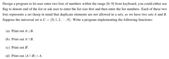 Design a program to let user enter two lists of numbers within the range [0, 9] from keyboard, you could either use flag to denote end of the list or ask user to enter the list size first and then enter the list numbers. Each of these two lists represents a set (keep in mind that duplicate elements are not allowed in a set), so we have two sets A and B. Suppose the universal set is U 0, 1,2,,9). Write a program implementing the following functions: (a) Print out AUB. (b) Print out AnB. (c) Print out B d) Print out (AnB) x A