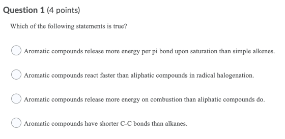 Question 1 (4 points) Which of the following statements is true? Aromatic compounds release more energy per pi bond upon satu
