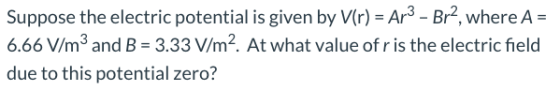Suppose the electric potential is given by V(r) = Ar3 - Br?, where A = 6.66 V/m2 and B = 3.33 V/m2. At what value of r is the