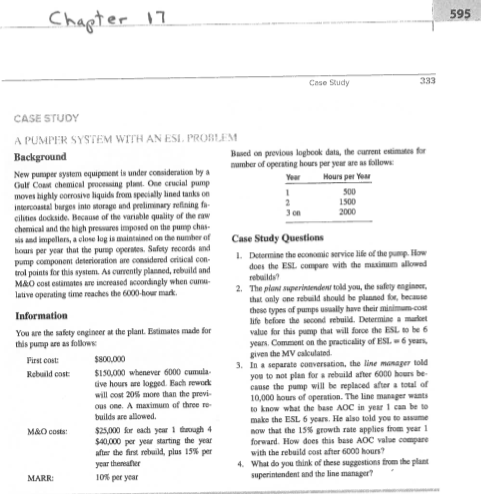 Chagter1 595 CASE STUDY A PUMPER SYSTEM WITH AN ESI PROBLEM Based on previous loghook dala, the current estimtes f number of operating hours per yeur are as follows pumper system equipment is under consideration by Oulf Cosm chemical processing plet. One crucial pump moves bighly oorrosive liquids from specially lined tanks on intercoastal brges into morage and peeliminary refining f cilities dockside. Because of the variable quality of the w chernical and the high preswares imposed on the pump chas- s and impellers,a close log is mainsined on the nunwher of hours per year that the purep operimes. Safety records nd Hours per Ye 3 on Case Study Questions Detormine the econonic service life of the pump.How does the ESL compare with the maxium allowe trol points for this system As ourrently planned, rebuild and M&O cost estimates แre uncreased cordingly when cuma- 2 The plaw sqperindendear told you, the safety engine lative operating time reaches the 6000-hour mark that only one rebuaild should he planned ow, becass these types of pumps usually have their minimu- life before the second rebuild. Determine amake alue for this pucmp that will force the ESL to be 6 years. Comment on the practicality of ESL.-6 yeaurs given the MV calculatnd You are the safety engineer a the plant. Esimates made fo this pump are as folkows First cost: Rebuald cost . In a separate conversation, the line manager told 150,000 whenever 6000 cumula ous one. A maximum of three ro 25,000 Sr each year 1 oh 4 after the fir retuaid, plus 15% per 10% per year you to not plan for a rebuild after 6000 hours be canse the pump will be replaced after a total of 10,000 hours of operation. The line manager wants to know what the base AOC in year 1 can be to make the ESL 6 years. He also toid you to assame now that the 15% growth rate applies from year 1 forward. How does this base AOC value compare with the rebuild oost after 6000 hours? What do you think of these suggestions from the plant superintendent and the line manager M&0 costs: