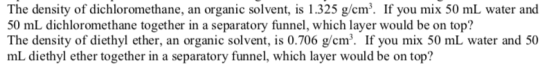 The density of dichloromethane, an organic solvent, is 1.325 g/cm. If you mix 50 mL water and 50 mL dichloromethane together in a separatory funnel, which layer would be on top? The density of diethyl ether, an organic solvent, is 0.706 g/cm. If you mix 50 mL water and 50 mL diethyl ether together in a separatory funnel, which layer would be on top?
